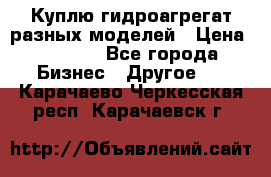 Куплю гидроагрегат разных моделей › Цена ­ 1 000 - Все города Бизнес » Другое   . Карачаево-Черкесская респ.,Карачаевск г.